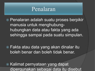 Penalaran 
 Penalaran adalah suatu proses berpikir 
manusia untuk menghubung-hubungkan 
data atau fakta yang ada 
sehingga sampai pada suatu simpulan. 
 Fakta atau data yang akan dinalar itu 
boleh benar dan boleh tidak benar. 
 Kalimat pernyataan yang dapat 
dipergunakan sebagai data itu disebut 
 