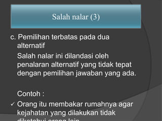 Salah nalar (3) 
c. Pemilihan terbatas pada dua 
alternatif 
Salah nalar ini dilandasi oleh 
penalaran alternatif yang tidak tepat 
dengan pemilihan jawaban yang ada. 
Contoh : 
 Orang itu membakar rumahnya agar 
kejahatan yang dilakukan tidak 
diketahui orang lain. 
 