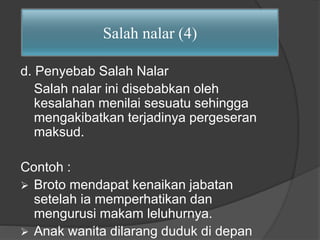 Salah nalar (4) 
d. Penyebab Salah Nalar 
Salah nalar ini disebabkan oleh 
kesalahan menilai sesuatu sehingga 
mengakibatkan terjadinya pergeseran 
maksud. 
Contoh : 
 Broto mendapat kenaikan jabatan 
setelah ia memperhatikan dan 
mengurusi makam leluhurnya. 
 Anak wanita dilarang duduk di depan 
 