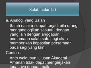 Salah nalar (5) 
e. Analogi yang Salah 
Salah nalar ini dapat terjadi bila orang 
menganalogikan sesuatu dengan 
yang lain dengan anggapan 
persamaan salah satu segi akan 
memberikan kepastian persamaan 
pada segi yang lain. 
Contoh : 
Anto walaupun lulusan Akademi 
Amanah tidak dapat mengerjakan 
tugasnya dengan baik. 
 