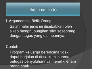 Salah nalar (6) 
f. Argumentasi Bidik Orang 
Salah nalar jenis ini disebabkan oleh 
sikap menghubungkan sifat seseorang 
dengan tugas yang diembannya. 
Contoh : 
Program keluarga berencana tidak 
dapat berjalan di desa kami karena 
petugas penyuluhannya memiliki enam 
orang anak. 
 