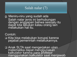 Salah nalar (7) 
g. Meniru-niru yang sudah ada 
Salah nalar jenis ini berhubungan 
dengan anggapan bahwa sesuatu itu 
dapat kita lakukan kalau orang lain 
melakukan hal itu. 
Contoh: 
 Kita bisa melakukan korupsi karena 
pejabat pemerintah melakukannya. 
 Anak SLTA saat mengerjakan ujian 
matematika dapat menggunakan 
kalkulator karena para profesor 
menggunakan kalkulator saat menjawab 
ujian matematika. 
