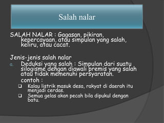 Salah nalar 
SALAH NALAR : Gagasan, pikiran, 
kepercayaan, atau simpulan yang salah, 
keliru, atau cacat. 
Jenis-jenis salah nalar 
a. Deduksi yang salah : Simpulan dari suatu 
silogisme dengan diawali premis yang salah 
atau tidak memenuhi persyaratan. 
contoh : 
 Kalau listrik masuk desa, rakyat di daerah itu 
menjadi cerdas. 
 Semua gelas akan pecah bila dipukul dengan 
batu. 
 