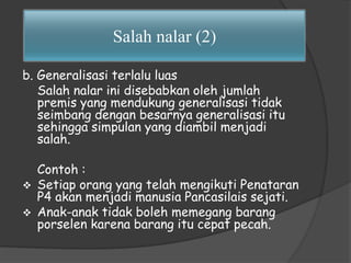 Salah nalar (2) 
b. Generalisasi terlalu luas 
Salah nalar ini disebabkan oleh jumlah 
premis yang mendukung generalisasi tidak 
seimbang dengan besarnya generalisasi itu 
sehingga simpulan yang diambil menjadi 
salah. 
Contoh : 
 Setiap orang yang telah mengikuti Penataran 
P4 akan menjadi manusia Pancasilais sejati. 
 Anak-anak tidak boleh memegang barang 
porselen karena barang itu cepat pecah. 
 
