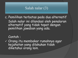 Salah nalar (3) 
c. Pemilihan terbatas pada dua alternatif 
Salah nalar ini dilandasi oleh penalaran 
alternatif yang tidak tepat dengan 
pemilihan jawaban yang ada. 
Contoh : 
 Orang itu membakar rumahnya agar 
kejahatan yang dilakukan tidak 
diketahui orang lain. 
 