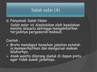 Salah nalar (4) 
d. Penyebab Salah Nalar 
Salah nalar ini disebabkan oleh kesalahan 
menilai sesuatu sehingga mengakibatkan 
terjadinya pergeseran maksud. 
Contoh : 
 Broto mendapat kenaikan jabatan setelah 
ia memperhatikan dan mengurusi makam 
leluhurnya. 
 Anak wanita dilarang duduk di depan pintu 
agar tidak susah jodohnya. 
 