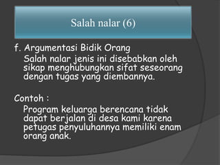 Salah nalar (6) 
f. Argumentasi Bidik Orang 
Salah nalar jenis ini disebabkan oleh 
sikap menghubungkan sifat seseorang 
dengan tugas yang diembannya. 
Contoh : 
Program keluarga berencana tidak 
dapat berjalan di desa kami karena 
petugas penyuluhannya memiliki enam 
orang anak. 
 