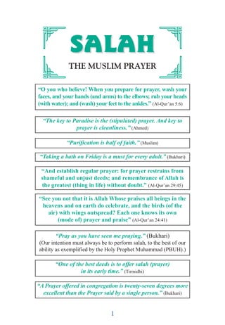 1
SSAALLAAHHSSAALLAAHH
THE MUSLIM PRAYER
“O you who believe! When you prepare for prayer, wash your
faces, and your hands (and arms) to the elbows; rub your heads
(with water); and (wash) your feet to the ankles.” (Al-Qur’an 5:6)
“The key to Paradise is the (stipulated) prayer. And key to
prayer is cleanliness.” (Ahmed)
“Purification is half of faith.” (Muslim)
“Taking a bath on Friday is a must for every adult.” (Bukhari)
“And establish regular prayer: for prayer restrains from
shameful and unjust deeds; and remembrance of Allah is
the greatest (thing in life) without doubt.” (Al-Qur’an 29:45)
“See you not that it is Allah Whose praises all beings in the
heavens and on earth do celebrate, and the birds (of the
air) with wings outspread? Each one knows its own
(mode of) prayer and praise” (Al-Qur’an 24:41)
“Pray as you have seen me praying.” (Bukhari)
(Our intention must always be to perform salah, to the best of our
ability as exemplified by the Holy Prophet Muhammad (PBUH).)
“One of the best deeds is to offer salah (prayer)
in its early time.” (Tirmidhi)
“A Prayer offered in congregation is twenty-seven degrees more
excellent than the Prayer said by a single person.” (Bukhari)
 