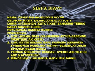 SIAPA DIA??!
NAMA: YUSUF BIN NAJMUDDIN AYYUB
GELARAN: NASIR SALAHUDDIN AL-AYYUBIY
LAHIR: 1138M/543H (KOTA TIKRIT-BAHAGIAN TEBING
BARAT SUNGAI TIGRIS.
KETURUNAN: BANGSA KURDIS
PENDIDIKAN:
1. ILMU AGAMA: BAPA (NAJMUDDIN AYYUB-GABENOR
TIKRIT){SEJAK KECIL}
2. ILMU KETENTERAAN: BAPA SAUDARA (ASADUDIN
SYIRKUWAH-PANGLIMA TIKRIT) –SEMANGAT JIHAD
DITANAM{SEJAK KECIL}
3. PERNAH MENUNTUT DENGAN : SYEIKH ABI THAHIR
AUF & ATTARTUSYI.
4. MENDALAMI ILMU HADIS: QADHI BIN FADHIL

 