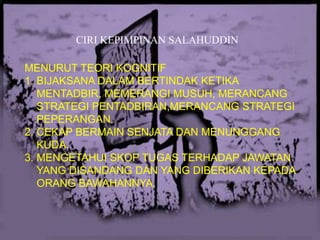 CIRI KEPIMPINAN SALAHUDDIN
MENURUT TEORI KOGNITIF
1. BIJAKSANA DALAM BERTINDAK KETIKA
MENTADBIR, MEMERANGI MUSUH, MERANCANG
STRATEGI PENTADBIRAN,MERANCANG STRATEGI
PEPERANGAN.
2. CEKAP BERMAIN SENJATA DAN MENUNGGANG
KUDA.
3. MENGETAHUI SKOP TUGAS TERHADAP JAWATAN
YANG DISANDANG DAN YANG DIBERIKAN KEPADA
ORANG BAWAHANNYA.

 