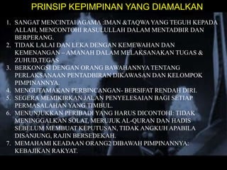 PRINSIP KEPIMPINAN YANG DIAMALKAN
1. SANGAT MENCINTAI AGAMA :IMAN &TAQWA YANG TEGUH KEPADA
ALLAH, MENCONTOHI RASULULLAH DALAM MENTADBIR DAN
BERPERANG.
2. TIDAK LALAI DAN LEKA DENGAN KEMEWAHAN DAN
KEMENANGAN – AMANAH DALAM MELAKSANAKAN TUGAS &
ZUHUD,TEGAS
3. BERKONGSI DENGAN ORANG BAWAHANNYA TENTANG
PERLAKSANAAN PENTADBIRAN DIKAWASAN DAN KELOMPOK
PIMPINANNYA.
4. MENGUTAMAKAN PERBINCANGAN- BERSIFAT RENDAH DIRI.
5. SEGERA MEMIKIRKAN JALAN PENYELESAIAN BAGI SETIAP
PERMASALAHAN YANG TIMBUL.
6. MENUNJUKKAN PERIBADI YANG HARUS DICONTOHI: TIDAK
MENINGGALKAN SOLAT, MERUJUK AL-QURAN DAN HADIS
SEBELUM MEMBUAT KEPUTUSAN, TIDAK ANGKUH APABILA
DISANJUNG, RAJIN BERSEDEKAH.
7. MEMAHAMI KEADAAN ORANG2 DIBAWAH PIMPINANNYA:
KEBAJIKAN RAKYAT.

 