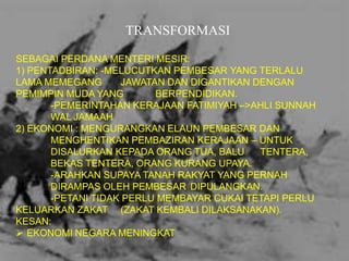 TRANSFORMASI
SEBAGAI PERDANA MENTERI MESIR:
1) PENTADBIRAN: -MELUCUTKAN PEMBESAR YANG TERLALU
LAMA MEMEGANG
JAWATAN DAN DIGANTIKAN DENGAN
PEMIMPIN MUDA YANG
BERPENDIDIKAN.
-PEMERINTAHAN KERAJAAN FATIMIYAH –>AHLI SUNNAH
WAL JAMAAH
2) EKONOMI : MENGURANGKAN ELAUN PEMBESAR DAN
MENGHENTIKAN PEMBAZIRAN KERAJAAN – UNTUK
DISALURKAN KEPADA ORANG TUA, BALU
TENTERA,
BEKAS TENTERA, ORANG KURANG UPAYA.
-ARAHKAN SUPAYA TANAH RAKYAT YANG PERNAH
DIRAMPAS OLEH PEMBESAR DIPULANGKAN.
-PETANI TIDAK PERLU MEMBAYAR CUKAI TETAPI PERLU
KELUARKAN ZAKAT (ZAKAT KEMBALI DILAKSANAKAN).
KESAN:
 EKONOMI NEGARA MENINGKAT

 