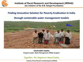 Institute of Rural Research and Development (IRRAD)
(An initiative of the S.M. Sehgal Foundation)

Finding Innovative Solution for Poverty Eradication in India
through sustainable water management models

Photo: Check dam in Patkhori

Salahuddin Saiphy
Program Leader- Water Management, IRRAD, Gurgaon

Together, We Empower Rural India
Institute of Rural Research and Development (IRRAD)

 