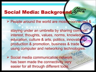 Social Media:  Background People around the world are mostly connected &  staying under an umbrella by sharing common  interest, thoughts, values, norms, knowledge,  education, culture & arts, politics, innovation,  production & promotion, business & trade by  using computer and networking technologies. Social media communication network has been made the connectivity very  easier for all through different tools. 