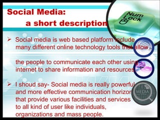 Social Media:    a short d escription Social media is web based platform include  many different online technology tools that allow  the people to communicate each other using  internet to share information and resources. I shoud say- Social media is really powerful and more effective communication horizon that provide various facilities and services to all kind of user like individuals,  organizations and mass people. 