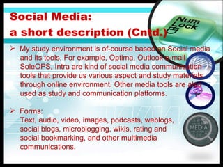 Social Media:  a short d escription (Cntd.) My study environment is of-course based on Social media  and its tools. For example, Optima, Outlook e-mail,  SoleOPS, Intra are kind of social media communication  tools that provide us various aspect and study materials  through online environment. Other media tools are also  used as study and communication platforms.  Forms: Text, audio, video, images, podcasts, weblogs, social blogs, microblogging, wikis, rating and   social bookmarking, and other multimedia  communications. 