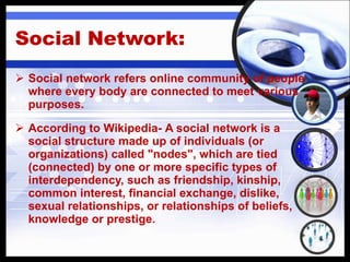 Social Network:  Social network refers online community of people where every body are connected to meet various purposes. According to Wikipedia-  A social network is a social structure made up of individuals (or organizations) called "nodes", which are tied (connected) by one or more specific types of interdependency, such as friendship, kinship, common interest, financial exchange, dislike, sexual relationships, or relationships of beliefs, knowledge or prestige. 