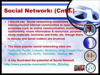 Social Network: (Cntd.) I should say- Social networking  establishes interconnected internet communities to meet a variety of purposes such as online communication, building relationship, share information & resources, purpose of study materials, business and trade, etc. though there is misuse and derail matters are involved. The most popular social networking sites are: Facebook ,  Twitter ,  LinkedIn ,  MySpace ,  Ning ,  Google Plus+ ,  Tagged ,  orkut ,  hi5 ,  mylife ,   friendster ,   Meetup , etc. A clip illustrated t he potential of Social Network http://www.youtube.com/watch?v=Uu_lEjis4sg 