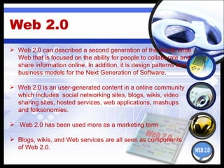 Web 2.0 Web 2.0 can described  a second generation of the World Wide Web that is focused on the ability for people to collaborate and share information online. In addition, it is design patterns and  business models for the Next Generation of Software. Web 2.0 is an  user-generated content in a online community which includes  social networking sites, blogs, wikis, video sharing sites, hosted services, web applications, mashups  and folksonomies. Web 2.0 has been used more as a marketing term . Blogs, wikis, and Web services are all seen as components  of Web 2.0. 
