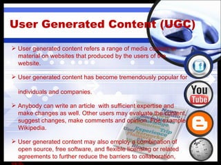 User Generated Content (UGC) User generated content refers a range of media content or material on websites that produced by the users of the  website. User generated content has become tremendously popular for  individuals and companies. Anybody can  write an article  with sufficient expertise and  make changes as well.  Other users may evaluate the content,  suggest changes, make comments and opinion. Foe example-  Wikipedia. User generated content may also employ a combination of  open source, free software, and flexible licensing or related  agreements to further reduce the barriers to collaboration, skill- building and discovery. 