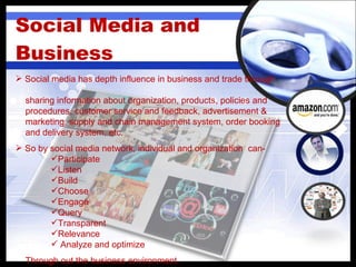 Social Media and Business Social media has depth influence in business and trade through  sharing information about organization, products, policies and  procedures, customer service and feedback, advertisement &  marketing, supply and chain management system, order booking  and delivery system, etc. So by social media network, individual and organization  can- Participate  Listen  Build Choose Engage  Query Transparent  Relevance Analyze and optimize Through out the business environment. 