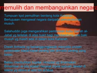 memulih dan membangunkan negara
Tumpuan kpd pemulihan benteng kota Kaherah.
Bertujuaan mengawal negara daripada pencerobohan
musuh.
Salahuddin juga mengarahkan pembinaan kubu Qal’ah al-
Jabal yg terletak di atas bukit bagi membendung saki baki
musuh yg masih ada di dalam kota Kaherah.
Diwan Armada yg bertanggungjawab menyelia urusan
pembinaan kapal-kapal perang dan armada perang yang
beasr.
Beliau menbuhkan hopital .Hospital yg dinamakan
Bimaristan al atiq adalah berasal drpda sebuah dewan di
istana yg dibina al aziz bin al Muiz
 