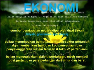 sumber pendapatan negara diperoleh drpd jizyah
,fidyah, ghanimah dan kharaj.
beliau menumpukan perhatian terhadap sektor pertanian
dgn memberikan tumpuan kpd penyediaan dan
penyelenggaraan sistem terusan & teknik2 pertaniaan.
beliau menggalakkan aktiviti perdangan. mesir menjadi
pust pertemuan para pedangan dari timur dan barat
EKONOMI
 