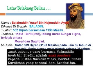Latar Belakang Beliau . . .
Nama : Salahuddin Yusof Bin Najmuddin Ayub.
Dikenali Di Eropah : SALADIN.
T.Lahir : 532 Hijrah bersamaan 1138 Masihi .
Tempat.L : Kota Tikrit (Iran),Tebing Barat Sungai Tigris,
terletak antara
Mosul dan Baghdad.
M.Dunia : Safar 589 Hijrah (1193 Masihi) pada usia 55 tahun di
Damsyik, Syria slepas memerintah selama 25 tahun..
.anak gabenor yang bernama Najmuddin
Ayub bin Shadhi adalah anak saudara
kepada Sultan Nurudin Zinki, berketurunan
Kurdistan yang berasal dari Azerbaijan.
 