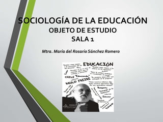 SOCIOLOGÍA DE LA EDUCACIÓN 
OBJETO DE ESTUDIO 
SALA 1 
Mtra. María del Rosario Sánchez Romero 
 