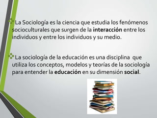 La Sociología es la ciencia que estudia los fenómenos 
socioculturales que surgen de la interacción entre los 
individuos y entre los individuos y su medio. 
La sociología de la educación es una disciplina que 
utiliza los conceptos, modelos y teorías de la sociología 
para entender la educación en su dimensión social. 
 