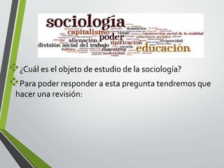 ¿Cuál es el objeto de estudio de la sociología? 
Para poder responder a esta pregunta tendremos que 
hacer una revisión: 
 