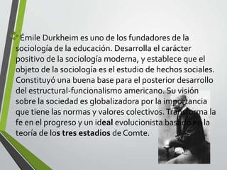 Émile Durkheim es uno de los fundadores de la 
sociología de la educación. Desarrolla el carácter 
positivo de la sociología moderna, y establece que el 
objeto de la sociología es el estudio de hechos sociales. 
Constituyó una buena base para el posterior desarrollo 
del estructural-funcionalismo americano. Su visión 
sobre la sociedad es globalizadora por la importancia 
que tiene las normas y valores colectivos. Transforma la 
fe en el progreso y un ideal evolucionista basado en la 
teoría de los tres estadios de Comte. 
 