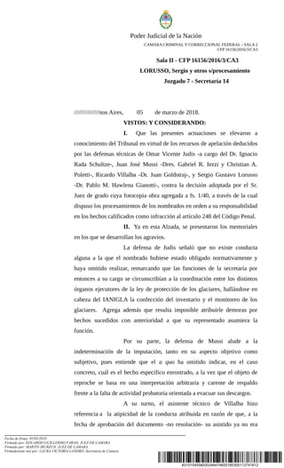 #31015455#200246474#20180305113741612
Poder Judicial de la Nación
CAMARA CRIMINAL Y CORRECCIONAL FEDERAL - SALA 2
CFP 16156/2016/3/CA3
Sala II - CFP 16156/2016/3/CA3
LORUSSO, Sergio y otros s/procesamiento
Juzgado 7 - Secretaría 14
///////////////nos Aires, 05 de marzo de 2018.
VISTOS: Y CONSIDERANDO:
I. Que las presentes actuaciones se elevaron a
conocimiento del Tribunal en virtud de los recursos de apelación deducidos
por las defensas técnicas de Omar Vicente Judis -a cargo del Dr. Ignacio
Rada Schultze-, Juan José Mussi -Dres. Gabriel R. Iezzi y Christian A.
Poletti-, Ricardo Villalba -Dr. Juan Goldstraj-, y Sergio Gustavo Lorusso
-Dr. Pablo M. Hawlena Gianotti-, contra la decisión adoptada por el Sr.
Juez de grado cuya fotocopia obra agregada a fs. 1/40, a través de la cual
dispuso los procesamientos de los nombrados en orden a su responsabilidad
en los hechos calificados como infracción al artículo 248 del Código Penal.
II. Ya en esta Alzada, se presentaron los memoriales
en los que se desarrollan los agravios.
La defensa de Judis señaló que no existe conducta
alguna a la que el nombrado hubiese estado obligado normativamente y
haya omitido realizar, remarcando que las funciones de la secretaría por
entonces a su cargo se circunscribían a la coordinación entre los distintos
órganos ejecutores de la ley de protección de los glaciares, hallándose en
cabeza del IANIGLA la confección del inventario y el monitoreo de los
glaciares. Agrega además que resulta imposible atribuirle demoras por
hechos sucedidos con anterioridad a que su representado asumiera la
función.
Por su parte, la defensa de Mussi alude a la
indeterminación de la imputación, tanto en su aspecto objetivo como
subjetivo, pues entiende que el a quo ha omitido indicar, en el caso
concreto, cuál es el hecho especifico enrostrado, a la vez que el objeto de
reproche se basa en una interpretación arbitraria y carente de respaldo
frente a la falta de actividad probatoria orientada a evacuar sus descargos.
A su turno, el asistente técnico de Villalba hizo
referencia a la atipicidad de la conducta atribuida en razón de que, a la
fecha de aprobación del documento -no resolución- su asistido ya no era
Fecha de firma: 05/03/2018
Firmado por: EDUARDO GUILLERMO FARAH, JUEZ DE CAMARA
Firmado por: MARTIN IRURZUN, JUEZ DE CAMARA
Firmado(ante mi) por: LAURA VICTORIA LANDRO, Secretaria de Cámara
 