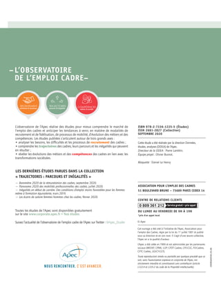 ASSOCIATION POUR L’EMPLOI DES CADRES
51 BOULEVARD BRUNE – 75689 PARIS CEDEX 14
CENTRE DE RELATIONS CLIENTS
DU LUNDI AU VENDREDI DE 9H À 19H
*prix d’un appel local
0 809 361 212
© Apec
Cet ouvrage a été créé à l’initiative de l’Apec, Association pour
l’emploi des Cadres, régie par la loi du 1er
juillet 1901 et publié
sous sa direction et en son nom. Il s’agit d’une œuvre collective,
l’Apec en a la qualité d’auteur.
L’Apec a été créée en 1966 et est administrée par les partenaires
sociaux (MEDEF, CPME, U2P, CFDT Cadres, CFE-CGC, FO-Cadres,
CFTC Cadres, UGICT-CGT).
Toute reproduction totale ou partielle par quelque procédé que ce
soit, sans l’autorisation expresse et conjointe de l’Apec, est
strictement interdite et constituerait une contrefaçon (article
L122-4 et L335-2 du code de la Propriété intellectuelle).
Cette étude a été réalisée par la direction Données,
études, analyses (DDEA) de l’Apec.
Directeur de la DDEA : Pierre Lamblin.
Équipe projet : Olivier Busnot.
Maquette : Daniel Le Henry
ISBN 978-2-7336-1225-5 (Études)
ISSN 2681-2827 (Collection)
SEPTEMBRE 2020
–L’OBSERVATOIRE
DE L’EMPLOI CADRE–
L’observatoire de l’Apec réalise des études pour mieux comprendre le marché de
l’emploi des cadres et anticiper les tendances à venir, en matière de modalités de
recrutement et de fidélisation, de processus de mobilité, d’évolution des métiers et des
compétences. Les études publiées s’articulent autour de trois grands axes :
• analyser les besoins, les difficultés et les processus de recrutement des cadres ;
• comprendre les trajectoires des cadres, leurs parcours et les inégalités qui peuvent
en résulter ;
• révéler les évolutions des métiers et des compétences des cadres en lien avec les
transformations sociétales.
— Baromètre 2020 de la rémunération des cadres, septembre 2020.
— Panorama 2020 des mobilités professionnelles des cadres, juillet 2020.
— Inégalités en début de carrière. Des conditions d’emploi moins favorables pour les femmes
même à formation équivalente, mars 2019.
— Les écarts de salaire femmes hommes chez les cadres, février 2020.
Toutes les études de l’Apec sont disponibles gratuitement
sur le site www.corporate.apec.fr > Nos études
Suivez l’actualité de l’observatoire de l’emploi cadre de l’Apec sur Twitter : @Apec_Etudes
TRAJECTOIRES
parcours & inégalités
RECRUTEMENT
prévisions & processus
COMPÉTENCES
métiers & société
EDOBSA0058-20.08
LES DERNIÈRES ÉTUDES PARUES DANS LA COLLECTION
« TRAJECTOIRES : PARCOURS ET INÉGALITÉS »
 