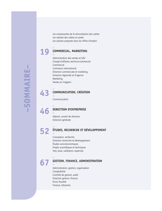 Les composantes de la rémunération des cadres
Les salaires des cadres en poste
Les salaires proposés dans les offres d’emploi
–
19 COMMERCIAL, MARKETING
–
Administration des ventes et SAV
Chargé d’affaires, technico-commercial
Commercial
Commerce international
Direction commerciale et marketing
Direction régionale et d’agence
Marketing
Ventes en magasin
–
43 COMMUNICATION, CRÉATION
–
Communication
–
46 DIRECTION D’ENTREPRISE
–
Adjoint, conseil de direction
Direction générale
–
52 ÉTUDES, RECHERCHE ET DÉVELOPPEMENT
–
Conception, recherche
Direction recherche et développement
Études socio-économiques
Projets scientifiques et techniques
Test, essai, validation, expertise
–
67 GESTION, FINANCE, ADMINISTRATION
–
Administration, gestion, organisation
Comptabilité
Contrôle de gestion, audit
Direction gestion, finance
Droit, fiscalité
Finance, trésorerie
–SOMMAIRE–
 