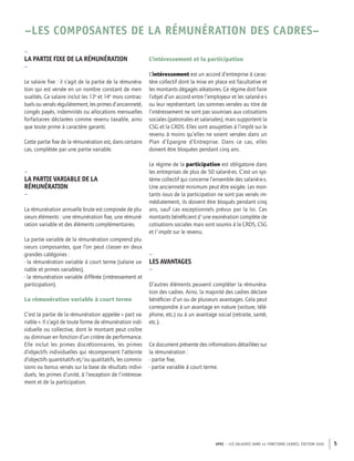 APEC – LES SALAIRES DANS 43 FONCTIONS CADRES, ÉDITION 2020 5
–LES COMPOSANTES DE LA RÉMUNÉRATION DES CADRES–
–
LA PARTIE FIXE DE LA RÉMUNÉRATION
–
Le salaire fixe : il s’agit de la partie de la rémunéra-
tion qui est versée en un nombre constant de men-
sualités. Ce salaire inclut les 13e
et 14e
mois contrac-
tuels ou versés régulièrement, les primes d’ancienneté,
congés payés, indemnités ou allocations mensuelles
forfaitaires déclarées comme revenu taxable, ainsi
que toute prime à caractère garanti.
Cette partie fixe de la rémunération est, dans certains
cas, complétée par une partie variable.
–
LA PARTIE VARIABLE DE LA
RÉMUNÉRATION
–
La rémunération annuelle brute est composée de plu-
sieurs éléments : une rémunération fixe, une rémuné-
ration variable et des éléments complémentaires.
La partie variable de la rémunération comprend plu-
sieurs composantes, que l’on peut classer en deux
grandes catégories :
- la rémunération variable à court terme (salaire va-
riable et primes variables),
- la rémunération variable différée (intéressement et
participation).
La rémunération variable à court terme
C’est la partie de la rémunération appelée « part va-
riable ». Il s’agit de toute forme de rémunération indi-
viduelle ou collective, dont le montant peut croître
ou diminuer en fonction d’un critère de performance.
Elle inclut les primes discrétionnaires, les primes
d’objectifs individuelles qui récompensent l’atteinte
d’objectifs quantitatifs et/ou qualitatifs, les commis-
sions ou bonus versés sur la base de résultats indivi-
duels, les primes d’unité, à l’exception de l’intéresse-
ment et de la participation.
L’intéressement et la participation
L’intéressement est un accord d’entreprise à carac-
tère collectif dont la mise en place est facultative et
les montants dégagés aléatoires. Ce régime doit faire
l’objet d’un accord entre l’employeur et les salarié·e·s
ou leur représentant. Les sommes versées au titre de
l’intéressement ne sont pas soumises aux cotisations
sociales (patronales et salariales), mais supportent la
CSG et la CRDS. Elles sont assujetties à l’impôt sur le
revenu à moins qu’elles ne soient versées dans un
Plan d’Epargne d’Entreprise. Dans ce cas, elles
doivent être bloquées pendant cinq ans.
Le régime de la participation est obligatoire dans
les entreprises de plus de 50 salarié·es. C’est un sys-
tème collectif qui concerne l’ensemble des salarié·e·s.
Une ancienneté minimum peut être exigée. Les mon-
tants issus de la participation ne sont pas versés im-
médiatement, ils doivent être bloqués pendant cinq
ans, sauf cas exceptionnels prévus par la loi. Ces
montants bénéficient d'une exonération complète de
cotisations sociales mais sont soumis à la CRDS, CSG
et l'impôt sur le revenu.
–
LES AVANTAGES
–
D’autres éléments peuvent compléter la rémunéra-
tion des cadres. Ainsi, la majorité des cadres déclare
bénéficier d’un ou de plusieurs avantages. Cela peut
correspondre à un avantage en nature (voiture, télé-
phone, etc.) ou à un avantage social (retraite, santé,
etc.).
Ce document présente des informations détaillées sur
la rémunération :
- partie fixe,
- partie variable à court terme.
 