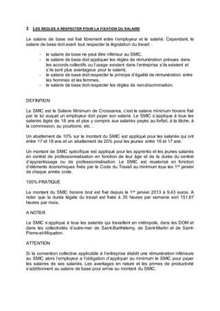3 LES REGLES A RESPECTER POUR LA FIXATION DU SALAIRE
Le salaire de base est fixé librement entre l’employeur et le salarié. Cependant, le
salaire de base doit avant tout respecter la législation du travail :
- le salaire de base ne peut être inférieur au SMIC,
- le salaire de base doit appliquer les règles de rémunération prévues dans
les accords collectifs ou l’usage existant dans l’entreprise s’ils existent et
s’ils sont plus avantageux pour le salarié,
- le salaire de base doit respecter le principe d’égalité de rémunération entre
les hommes et les femmes,
- le salaire de base doit respecter les règles de non-discrimination.
DEFINITION
Le SMIC est le Salaire Minimum de Croissance, c’est le salaire minimum horaire fixé
par la loi auquel un employeur doit payer son salarié. Le SMIC s’applique à tous les
salariés âgés de 18 ans et plus y compris aux salariés payés au forfait, à la tâche, à
la commission, au pourboire, etc…
Un abattement de 10% sur le montant du SMIC est appliqué pour les salariés qui ont
entre 17 et 18 ans et un abattement de 20% pour les jeunes entre 16 et 17 ans.
Un montant de SMIC spécifique est appliqué pour les apprentis et les jeunes salariés
en contrat de professionnalisation en fonction de leur âge et de la durée du contrat
d’apprentissage ou de professionnalisation. Le SMIC est revalorisé en fonction
d’éléments économiques fixés par le Code du Travail au minimum tous les 1er janvier
de chaque année civile.
100% PRATIQUE
Le montant du SMIC horaire brut est fixé depuis le 1er janvier 2013 à 9,43 euros. A
noter que la durée légale du travail est fixée à 35 heures par semaine soit 151,67
heures par mois.
A NOTER
Le SMIC s’applique à tous les salariés qui travaillent en métropole, dans les DOM et
dans les collectivités d’outre-mer de Saint-Barthélemy, de Saint-Martin et de Saint-
Pierre-et-Miquelon.
ATTENTION
Si la convention collective applicable à l’entreprise établit une rémunération inférieure
au SMIC alors l’employeur a l’obligation d’appliquer au minimum le SMIC pour payer
les salaires de ses salariés. Les avantages en nature et les primes de productivité
s’additionnent au salaire de base pour arrive au montant du SMIC.
 