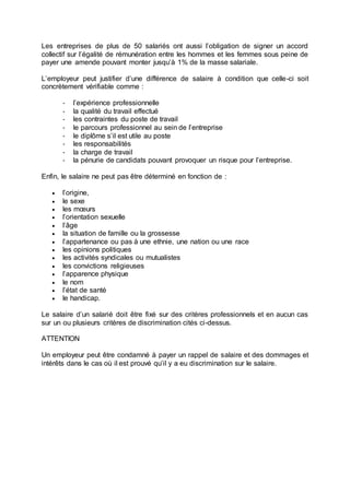 Les entreprises de plus de 50 salariés ont aussi l’obligation de signer un accord
collectif sur l’égalité de rémunération entre les hommes et les femmes sous peine de
payer une amende pouvant monter jusqu’à 1% de la masse salariale.
L’employeur peut justifier d’une différence de salaire à condition que celle-ci soit
concrètement vérifiable comme :
- l’expérience professionnelle
- la qualité du travail effectué
- les contraintes du poste de travail
- le parcours professionnel au sein de l’entreprise
- le diplôme s’il est utile au poste
- les responsabilités
- la charge de travail
- la pénurie de candidats pouvant provoquer un risque pour l’entreprise.
Enfin, le salaire ne peut pas être déterminé en fonction de :
 l’origine,
 le sexe
 les mœurs
 l’orientation sexuelle
 l’âge
 la situation de famille ou la grossesse
 l’appartenance ou pas à une ethnie, une nation ou une race
 les opinions politiques
 les activités syndicales ou mutualistes
 les convictions religieuses
 l’apparence physique
 le nom
 l’état de santé
 le handicap.
Le salaire d’un salarié doit être fixé sur des critères professionnels et en aucun cas
sur un ou plusieurs critères de discrimination cités ci-dessus.
ATTENTION
Un employeur peut être condamné à payer un rappel de salaire et des dommages et
intérêts dans le cas où il est prouvé qu’il y a eu discrimination sur le salaire.
 