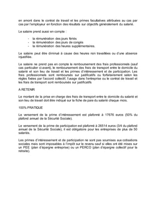 en amont dans le contrat de travail et les primes facultatives attribuées au cas par
cas par l’employeur en fonction des résultats sur objectifs généralement du salarié.
Le salaire prend aussi en compte :
- la rémunération des jours fériés
- la rémunération des jours de congés
- la rémunération des heures supplémentaires.
Le salaire peut être diminué à cause des heures non travaillées ou d’une absence
injustifiée.
Le salaire ne prend pas en compte le remboursement des frais professionnels (sauf
cas particulier ci-avant), le remboursement des frais de transport entre le domicile du
salarié et son lieu de travail et les primes d’intéressement et de participation. Les
frais professionnels sont remboursés sur justificatifs ou forfaitairement selon les
règles fixées par l’accord collectif, l’usage dans l’entreprise ou le contrat de travail et
les frais de transport sont remboursés sur justificatifs
A RETENIR
Le montant de la prise en charge des frais de transport entre le domicile du salarié et
son lieu de travail doit être indiqué sur la fiche de paie du salarié chaque mois.
100% PRATIQUE
Le versement de la prime d’intéressement est plafonné à 17676 euros (50% du
plafond annuel de la Sécurité Sociale).
Le versement de la prime de participation est plafonné à 26514 euros (3/4 du plafond
annuel de la Sécurité Sociale), il est obligatoire pour les entreprises de plus de 50
salariés.
Les primes d’intéressement et de participation ne sont pas soumises aux cotisations
sociales mais sont imposables à l’impôt sur le revenu sauf si elles ont été mises sur
un PEE (plan d’épargne entreprise) ou un PERCO (plan d’épargne collectif pour la
retraite).
 