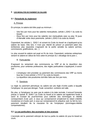 5 LES MODALITES DE PAIEMENT DU SALAIRE
5.1 Périodicité du règlement
A. Principe
En principe, le salaire doit être payé au minimum :
- Une fois par mois pour les salariés mensualisés, (article L.3242-1 du code du
travail)
- Deux fois par mois pour les salariés non mensualisés avec au plus 16 jours
d’intervalle entre deux paiements. (article L.3242-3 du code du travail)
Cependant, les articles L. 3242-1 et suivant du Code du travail ne s’appliquent qu’au
salaire de base. Dès lors, il n’est pas interdit de prévoir un paiement selon des
échéances plus espacées s’agissant de la partie variable du salaire (primes,
commissions, gratifications, etc…)
Le plus souvent le salaire est payé en fin de mois. Cependant, certaines entreprises
versent le salaire en début de mois selon le principe du « décalage de la paie ».
B. Particularités
S’agissant du versement des commissions au VRP et de la répartition des
pourboires, pour certaines professions, des règles particulières s’appliquent, à savoir
que :
- L'employeur doit procéder au paiement des commissions des VRP au moins
tous les 3 mois (article L.7313-7 du code du travail) ;
- La répartition des pourboires doit être faite une fois par mois.
C. Sanctions
La règle du paiement périodique du salaire est une règle d’ordre public à laquelle
l’employeur ne peut pas déroger. Toute convention contraire est nulle.
De plus, si l'employeur ne paie pas le salaire à la date normale, il encourt l'amende
prévue à l'article R. 3246-1 du Code du travail et le salarié est également fondé à
saisir le Conseil de prud’hommes pour solliciter des dommages et intérêts
correspondant d’une part, à ceux qui compenseront simplement le retard (intérêts
moratoires) et d’autre part, à ceux qui compenseront le préjudice subi du fait du non-
paiement résultant de la mauvaise foi de l’employeur (dommages-intérêts
compensatoires).
5.2 Le cas particuliers des acomptes et des avances
L'acompte est le paiement anticipé de tout ou partie du salaire dû pour le travail en
cours.
 