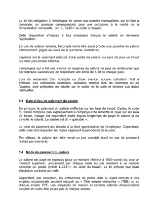 La loi fait obligation à l’employeur de verser aux salariés mensualisés, qui en font la
demande, un acompte correspondant, pour une quinzaine, à la moitié de la
rémunération mensuelle. (art. L. 3242-1 du code du travail)
Cette disposition s'impose à tout employeur lorsque le salarié en demande
l'application.
En cas de salaire variable, l'acompte devra être aussi proche que possible du salaire
effectivement gagné au cours de la quinzaine considérée.
L'avance est le paiement anticipé d'une partie du salaire qui sera dû pour un travail
qui n'est pas encore effectué.
L'employeur qui a fait une avance en espèces au salarié ne peut se rembourser que
par retenues successives en respectant une limite de 1/10 de chaque paie.
Lors du versement d'un acompte ou d'une avance, aucune cotisation n'est à
prélever. Les cotisations salariales, calculées compte tenu de l'acompte ou de
l'avance, sont prélevées en totalité sur le solde de la paie et versées aux dates
habituelles.
5.3 Date et lieu de paiement du salaire
En principe, le paiement du salaire s'effectue sur les lieux de travail. Certes, le code
du travail n'impose pas expressément à l'employeur de remettre la paye sur les lieux
de travail, l'usage est cependant établi depuis longtemps de payer le salaire là où
travaille le salarié. Le salaire est dit « quérable ».
La date du paiement est laissée à la libre appréciation de l'employeur. Cependant,
cette date doit respecter les règles régissant la périodicité de la paie.
Par ailleurs, le salaire doit être versé un jour ouvrable (sauf en cas de paiement
réalisé par virement).
5.4 Mode de paiement du salaire
Le salaire est payé en espèces (pour un montant inférieur à 1500 euros) ou, pour un
montant supérieur, uniquement par chèque barré ou par virement à un compte
bancaire ou postal (article L.3241-1 du code du travail). La loi précise que toute
stipulation contraire est nulle.
Cependant, par exception, les entreprises de petite taille ou ayant recours à des
emplois occasionnels peuvent recourir au « Titre emploi entreprise » (TEE) ou au
chèque emploi TPE. Les employés de maison et certains salariés d'associations
peuvent en outre être payés par un chèque emploi.
 