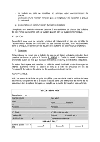 - Le bulletin de paie ne constitue, en principe, qu'un commencement de
preuve ;
- L'omission d'une mention n'interdit pas à l'employeur de rapporter la preuve
du paiement.
D. Conservation et communication du bulletin de salaire
L'employeur est tenu de conserver pendant 5 ans un double de chacun des bulletins
de paie remis aux salariés soit sur support papier, soit sur support informatique.
ATTENTION
Cependant, pour plus de sécurité juridique et notamment en cas de contrôle de
l’administration fiscale, de l’URSSAF ou des caisses sociales, il est recommandé,
dans la pratique, de conserver les doubles des bulletins de salaires plus longtemps.
E. Sanctions
Si l'employeur ne remet pas le bulletin de paie ou s'il établit un bulletin irrégulier, il est
passible de l'amende prévue à l'article R. 3246-2 du Code du travail. L'amende est
prononcée autant de fois qu'il manque de bulletins ou qu'il y a de bulletins irréguliers.
En outre, l’employeur est passible du délit de travail dissimulé et de dommages et
intérêts éventuels envers le salarié si celui-ci a subi un préjudice du fait de
l’irrégularité du bulletin de salaire ou de son absence de délivrance.
100% PRATIQUE
Voici un exemple de fiche de paie simplifiée pour un salarié dont le salaire de base
est inférieur au plafond de la Sécurité Sociale dans une entreprise de moins de 49
salariés et dont le salaire de base est calculé sur la durée de travail et pas au forfait.
BULLETIN DE PAIE
Période du .... au .....
ENTREPRISE SALARIE
Nom..........................
....
Nom.....................Prénom
Adresse......................................................
.......
Adresse.....................................................
........
N° Siret.................................................... N° Sécurité sociale
Code APE ............ Emploi................Classification
URSSAF de N° Convention collective
SALAIRE BRUT
Salaire (base 151 h
67)
...........h à..........€ ........... €
 