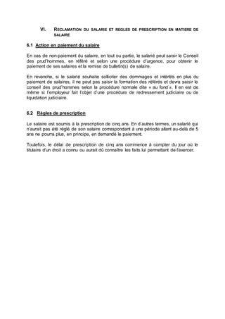 VI. RECLAMATION DU SALARIE ET REGLES DE PRESCRIPTION EN MATIERE DE
SALAIRE
6.1 Action en paiement du salaire
En cas de non-paiement du salaire, en tout ou partie, le salarié peut saisir le Conseil
des prud’hommes, en référé et selon une procédure d’urgence, pour obtenir le
paiement de ses salaires et la remise de bulletin(s) de salaire.
En revanche, si le salarié souhaite solliciter des dommages et intérêts en plus du
paiement de salaires, il ne peut pas saisir la formation des référés et devra saisir le
conseil des prud’hommes selon la procédure normale dite « au fond ». Il en est de
même si l’employeur fait l’objet d’une procédure de redressement judiciaire ou de
liquidation judiciaire.
6.2 Règles de prescription
Le salaire est soumis à la prescription de cinq ans. En d’autres termes, un salarié qui
n’aurait pas été réglé de son salaire correspondant à une période allant au-delà de 5
ans ne pourra plus, en principe, en demandé le paiement.
Toutefois, le délai de prescription de cinq ans commence à compter du jour où le
titulaire d'un droit a connu ou aurait dû connaître les faits lui permettant de l'exercer.
 