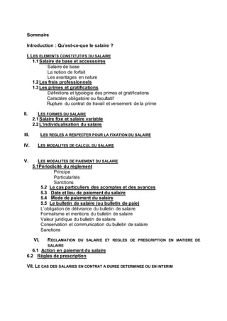 Sommaire
Introduction : Qu’est-ce-que le salaire ?
I. LES ELEMENTS CONSTITUTIFS DU SALAIRE
1.1Salaire de base et accessoires
Salaire de base
La notion de forfait
Les avantages en nature
1.2Les frais professionnels
1.3Les primes et gratifications
Définitions et typologie des primes et gratifications
Caractère obligatoire ou facultatif
Rupture du contrat de travail et versement de la prime
II. LES FORMES DU SALAIRE
2.1Salaire fixe et salaire variable
2.2L’individualisation du salaire
III. LES REGLES A RESPECTER POUR LA FIXATION DU SALAIRE
IV. LES MODALITES DE CALCUL DU SALAIRE
V. LES MODALITES DE PAIEMENT DU SALAIRE
5.1Périodicité du règlement
Principe
Particularités
Sanctions
5.2 Le cas particuliers des acomptes et des avances
5.3 Date et lieu de paiement du salaire
5.4 Mode de paiement du salaire
5.5 Le bulletin de salaire (ou bulletin de paie)
L’obligation de délivrance du bulletin de salaire
Formalisme et mentions du bulletin de salaire
Valeur juridique du bulletin de salaire
Conservation et communication du bulletin de salaire
Sanctions
VI. RECLAMATION DU SALARIE ET REGLES DE PRESCRIPTION EN MATIERE DE
SALAIRE
6.1 Action en paiement du salaire
6.2 Règles de prescription
VII. LE CAS DES SALARIES EN CONTRAT A DUREE DETERMINEE OU EN INTERIM
 