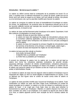 Introduction : Qu’est-ce-que le salaire ?
Le salaire se définit comme étant la contrepartie de la prestation de travail. En ce
sens, il constitue donc un élément nécessaire du contrat de travail, quelle que soit sa
forme (qu'il soit versé en argent ou en nature, qu'il soit calculé au temps, aux pièces
ou à la commission, etc.) qui ne peut être modifié sans l'accord du salarié.
Le salaire se compose du salaire de base et éventuellement d’avantages en nature,
de primes, de gratifications, de pourboire et/ou de majorations prévues par la loi ou
les accords collectifs comme par exemple des accords sur le paiement des heures
supplémentaires, le travail la nuit.
Le salaire de base est fixé librement entre l’employeur et le salarié. Cependant, il doit
être conforme à la législation du travail et ainsi :
- le salaire de base ne peut être inférieur au SMIC
- le salaire de base doit appliquer les règles de rémunération prévues dans
la convention collective applicable, l’accord de branche ou d’entreprise ou
l’usage existant dans l’entreprise s’ils existent et s’ils sont plus avantageux
pour le salarié,
- le salaire de base doit respecter le principe d’égalité de rémunération entre
les hommes et les femmes et le principe « à travail égale, salaire égal »,
- le salaire de base doit respecter les règles de non-discrimination.
Le salaire de base peut être calculé en fonction :
- de la durée de travail effectif
- d’objectifs fixés au préalable par l’employeur
- au forfait fixé au préalable par l’employeur.
Il convient de distinguer le salaire brut du salaire net. Le salaire net est égal au
salaire brut moins les cotisations salariales (cotisations de sécurité sociale,
assurance chômage, cotisation de retraite complémentaire, cotisations prévoyance,
CSG, CRDS) et le montant des avantages en nature s’ils existent. Le salaire net est
le salaire que perçoit le salarié et qu’il déclare au titre de l’impôt sur le revenu chaque
année à l’administration fiscale.
Le montant du salaire de base brut est négocié entre le salarié et l’employeur tout en
respectant les règles du droit du travail (légales et règlementaires) en vigueur. C’est
un élément qui doit figurer dans le contrat de travail conclu entre le salarié et
l’employeur.
Le salaire de base peut être modifié avec l’accord de l’employeur et du salarié. Toute
modification du salaire de base doit faire l’objet d’une modification du contrat de
travail acceptée par le salarié. Le salarié a le droit de refuser la modification de son
salaire de base : il ne s’agit pas d’une faute mais ce refus peut entraîner le
licenciement du salarié par l’employeur. Attention, le salarié dispose d’un mois pour
faire connaître son refus à son employeur. Si le salarié ne répond pas dans le délai
d’un mois, le salarié apparaît comme avoir accepté de fait le nouveau salaire de
base.
 