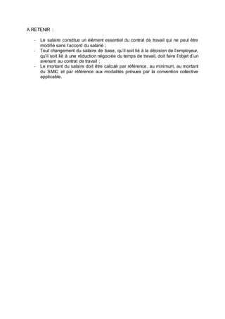 A RETENIR :
- Le salaire constitue un élément essentiel du contrat de travail qui ne peut être
modifié sans l’accord du salarié ;
- Tout changement du salaire de base, qu’il soit lié à la décision de l’employeur,
qu’il soit lié à une réduction négociée du temps de travail, doit faire l’objet d’un
avenant au contrat de travail ;
- Le montant du salaire doit être calculé par référence, au minimum, au montant
du SMIC et par référence aux modalités prévues par la convention collective
applicable.
 