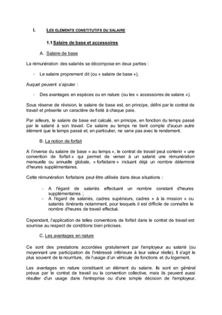 I. LES ELEMENTS CONSTITUTIFS DU SALAIRE
1.1Salaire de base et accessoires
A. Salaire de base
La rémunération des salariés se décompose en deux parties :
- Le salaire proprement dit (ou « salaire de base »),
Auquel peuvent s’ajouter :
- Des avantages en espèces ou en nature (ou les « accessoires de salaire »).
Sous réserve de révision, le salaire de base est, en principe, défini par le contrat de
travail et présente un caractère de fixité à chaque paie.
Par ailleurs, le salaire de base est calculé, en principe, en fonction du temps passé
par le salarié à son travail. Ce salaire au temps ne tient compte d'aucun autre
élément que le temps passé et, en particulier, ne varie pas avec le rendement.
B. La notion de forfait
A l’inverse du salaire de base « au temps », le contrat de travail peut contenir « une
convention de forfait » qui permet de verser à un salarié une rémunération
mensuelle ou annuelle globale, « forfaitaire » incluant déjà un nombre déterminé
d'heures supplémentaires.
Cette rémunération forfaitaire peut être utilisée dans deux situations :
- A l'égard de salariés effectuant un nombre constant d'heures
supplémentaires ;
- A l'égard de salariés, cadres supérieurs, cadres « à la mission » ou
salariés itinérants notamment, pour lesquels il est difficile de connaître le
nombre d'heures de travail effectué.
Cependant, l’application de telles conventions de forfait dans le contrat de travail est
soumise au respect de conditions bien précises.
C. Les avantages en nature
Ce sont des prestations accordées gratuitement par l'employeur au salarié (ou
moyennant une participation de l'intéressé inférieure à leur valeur réelle). Il s'agit le
plus souvent de la nourriture, de l’usage d’un véhicule de fonctions et du logement.
Les avantages en nature constituent un élément du salaire. Ils sont en général
prévus par le contrat de travail ou la convention collective, mais ils peuvent aussi
résulter d'un usage dans l'entreprise ou d'une simple décision de l'employeur.
 
