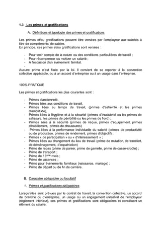 1.3 Les primes et gratifications
A. Définitions et typologie des primes et gratifications
Les primes et/ou gratifications peuvent être versées par l’employeur aux salariés à
titre de compléments de salaire.
En principe, ces primes et/ou gratifications sont versées :
- Pour tenir compte de la nature ou des conditions particulières de travail ;
- Pour récompenser ou motiver un salarié ;
- A l'occasion d'un événement familial.
-
Aucune prime n’est fixée par la loi. Il convient de se reporter à la convention
collective applicable, ou à un accord d’entreprise ou à un usage dans l’entreprise.
100% PRATIQUE
Les primes et gratifications les plus courantes sont :
- Primes d'ancienneté,
- Primes liées aux conditions de travail,
- Primes liées au temps de travail, (primes d'astreinte et les primes
d'amplitude),
- Primes liées à l'hygiène et à la sécurité (primes d'insalubrité ou les primes de
salissure, les primes de pénibilité ou les primes de froid) ;
- Primes liées à la sécurité (primes de risque, primes d'équipement, primes
d'habillement, primes de chaussures)
- Primes liées à la performance individuelle du salarié (primes de productivité
ou de production, primes de rendement, primes d'objectif) ;
- Primes « de participation » ou « d'intéressement » ;
- Primes liées au changement du lieu de travail (prime de mutation, de transfert,
de déménagement, d’expatriation)
- Prime de repas (prime de panier, prime de gamelle, prime de casse-croûte) ;
- Prime de transport ;
- Prime de 13ème mois ;
- Prime de vacances ;
- Prime pour événements familiaux (naissance, mariage) ;
- Prime de départ ou de fin de carrière.
B. Caractère obligatoire ou facultatif
1. Primes et gratifications obligatoires
Lorsqu’elles sont prévues par le contrat de travail, la convention collective, un accord
de branche ou d’entreprise, un usage ou un engagement unilatéral de l’employeur
(règlement intérieur), ces primes et gratifications sont obligatoires et constituent un
élément du salaire.
 