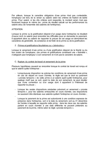 Par ailleurs, lorsque le caractère obligatoire d'une prime n'est pas contestable,
l'employeur est tenu de la verser au salarié selon les critères de fixation de ladite
prime. Pour autant, si les dits critères sont respectés, le montant versé n’est pas
forcément toujours le même (ex : prime de résultat calculé sur les performances du
salarié et/ou de l’ensemble des salariés de l’entreprise).
ATTENTION
Lorsque la prime ou la gratification dépend d’un usage dans l’entreprise ne résultant
d’aucun écrit, le salarié peut rencontrer les difficultés pour en demander le paiement.
Il appartient alors au salarié de rapporter la preuve de cet usage en démontrant les
caractères de généralité, de constance et de fixité de la prime ou de la gratification.
2. Primes et gratifications facultatives ou « bénévoles »
Lorsque le versement d’une prime ou d’une gratification dépend de la liberté ou du
bon vouloir de l’employeur, ces primes et gratifications constituent une « libéralité »,
n’obligeant pas l’employeur à son versement et n’ont pas le caractère de salaire.
C. Rupture du contrat de travail et versement de la prime
Plusieurs hypothèses peuvent se rencontrer lorsque le contrat de travail est rompu et
que le salarié quitte l’entreprise :
- Lorsqu'aucune disposition ne précise les conditions de versement d'une prime
en cas de départ en cours d'année, la règle est que le droit au paiement
« prorata temporis » de cette prime à un salarié ayant quitté l'entreprise, pour
quelque motif que ce soit, avant la date de son versement, ne peut résulter
que d'une convention ou d'un usage dont il appartient à l'intéressé de
rapporter la preuve ;
- Lorsque les seules dispositions existantes prévoient un versement « prorata
temporis », pour les salariés embauchés en cours d'année, ces dispositions
ne sauraient être étendues aux salariés quittant l'entreprise en cours d'année ;
-
Lorsque le paiement de la prime est subordonné à une condition expresse de
présence dans l'entreprise, soit à la date du versement, soit au 31 décembre
de l'année à laquelle se rapporte cette prime : dans les deux cas, les salariés
partant en cours d'année à une date différente ne peuvent prétendre au
paiement de la prime, même selon la règle «prorata temporis ».
 