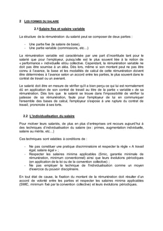 2 LES FORMES DU SALAIRE
2.1Salaire fixe et salaire variable
La structure de la rémunération du salarié peut se composer de deux parties :
- Une partie fixe (le salaire de base),
- Une partie variable (commissions, etc…)
La rémunération variable est caractérisée par une part d’incertitude tant pour le
salarié que pour l’employeur, puisqu’elle est le plus souvent liée à la notion de
« performance » individuelle et/ou collective. Cependant, la rémunération variable ne
doit pas être soumise à un aléa. Dès lors, même si son montant peut ne pas être
connu à l’avance, la base et les modalités de calcul de cette rémunération doivent
être déterminées à l’avance selon un accord entre les parties, le plus souvent dans le
contrat de travail ou un avenant.
Le salarié doit être en mesure de vérifier qu'il a bien perçu ce qui lui est normalement
dû en application de son contrat de travail au titre de la partie « variable » de sa
rémunération. Dès lors que le salarié se trouve dans l'impossibilité de vérifier la
justesse de sa rémunération, faute pour l'employeur de lui en communiquer
l'ensemble des bases de calcul, l'employeur s'expose à une rupture du contrat de
travail, prononcée à ses torts.
2.2 L’individualisation du salaire
Pour motiver leurs salariés, de plus en plus d’entreprises ont recours aujourd’hui à
des techniques d’individualisation du salaire (ex : primes, augmentation individuelle,
salaire au mérite, etc…)
Ces techniques sont valables à conditions de :
- Ne pas constituer une pratique discriminatoire et respecter la règle « A travail
égal, salaire égal » ;
- Respecter les salaires minima applicables (Smic, garantie minimale de
rémunération, minimum conventionnel) ainsi que leurs évolutions périodiques
(en application de la loi ou de la convention collective) ;
- Ne pas employer la technique de l'individualisation comme un moyen
d'exercice du pouvoir disciplinaire.
En tout état de cause, la fixation du montant de la rémunération doit résulter d’un
accord de volonté entre les parties et respecter les salaires minima applicables
(SMIC, minimum fixé par la convention collective) et leurs évolutions périodiques.
 